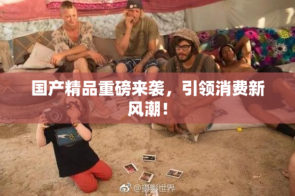 国产精品重磅来袭，引领消费新风潮！