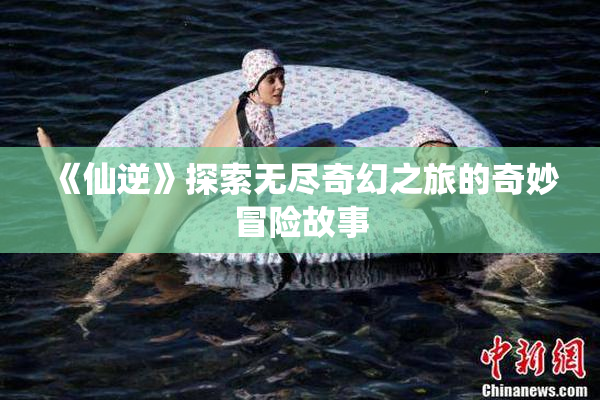 《仙逆》探索无尽奇幻之旅的奇妙冒险故事