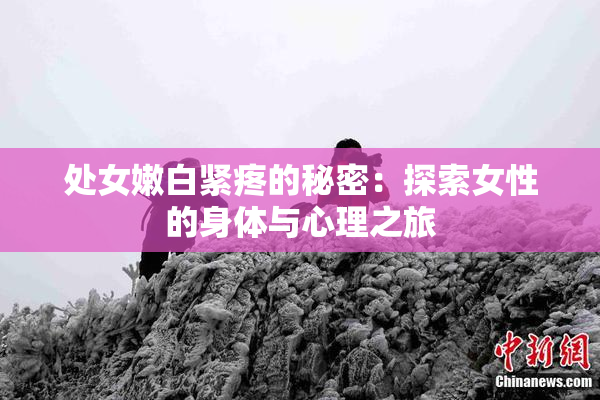 处女嫩白紧疼的秘密：探索女性的身体与心理之旅