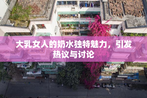 大乳女人的奶水独特魅力，引发热议与讨论