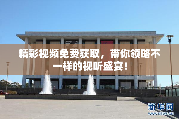 精彩视频免费获取，带你领略不一样的视听盛宴！