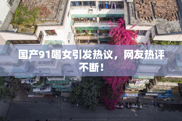国产91喝女引发热议，网友热评不断！