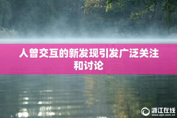 人曾交互的新发现引发广泛关注和讨论