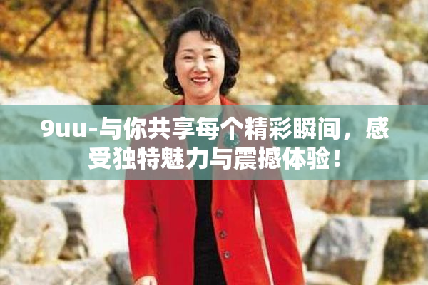 9uu-与你共享每个精彩瞬间，感受独特魅力与震撼体验！