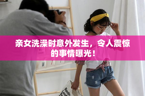 亲女洗澡时意外发生，令人震惊的事情曝光！