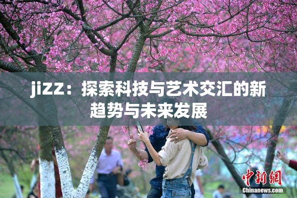 jiZZ：探索科技与艺术交汇的新趋势与未来发展