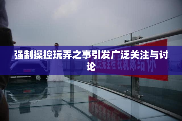 强制操控玩弄之事引发广泛关注与讨论