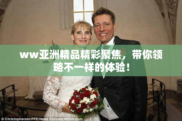 ww亚洲精品精彩聚焦，带你领略不一样的体验！