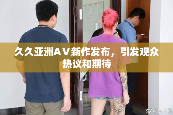 久久亚洲AⅤ新作发布，引发观众热议和期待