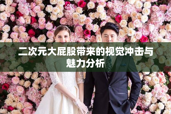 二次元大屁股带来的视觉冲击与魅力分析