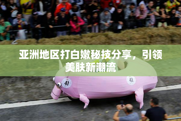 亚洲地区打白嫩秘技分享，引领美肤新潮流