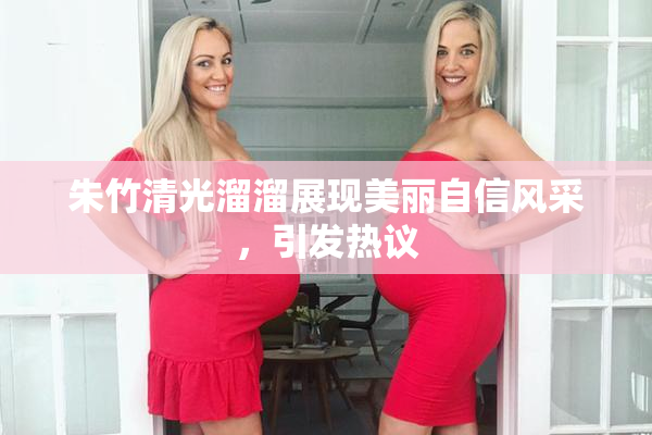 朱竹清光溜溜展现美丽自信风采，引发热议