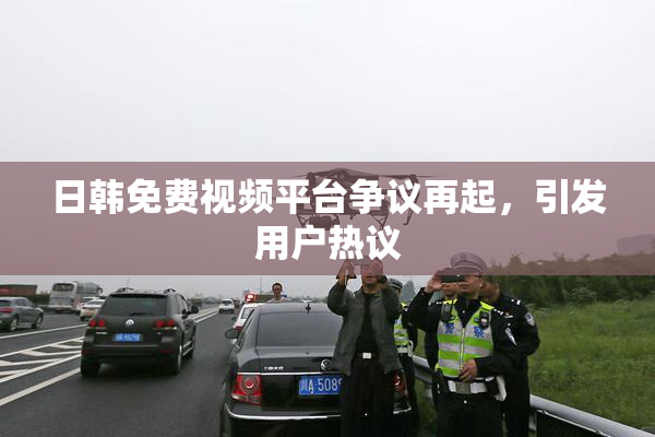 日韩免费视频平台争议再起，引发用户热议