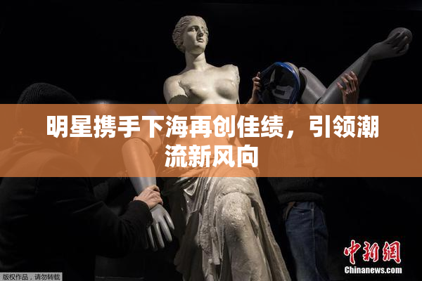 明星携手下海再创佳绩，引领潮流新风向