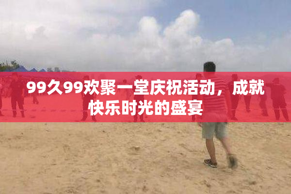 99久99欢聚一堂庆祝活动，成就快乐时光的盛宴