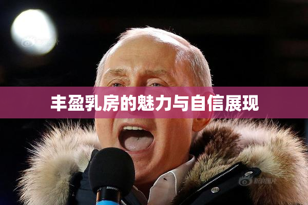 丰盈乳房的魅力与自信展现