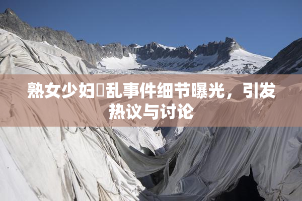 熟女少妇婬乱事件细节曝光，引发热议与讨论