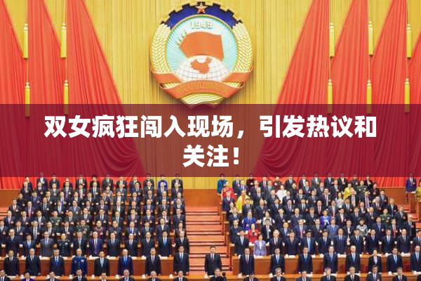 双女疯狂闯入现场，引发热议和关注！