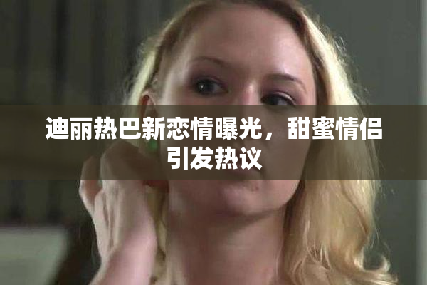 迪丽热巴新恋情曝光，甜蜜情侣引发热议