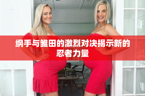 纲手与雏田的激烈对决揭示新的忍者力量