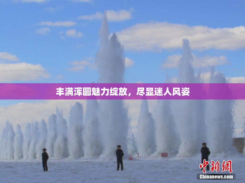 丰满浑圆魅力绽放，尽显迷人风姿