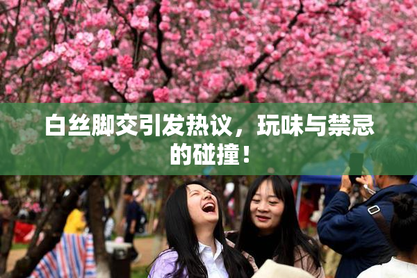 白丝脚交引发热议，玩味与禁忌的碰撞！