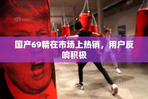 国产69精在市场上热销，用户反响积极