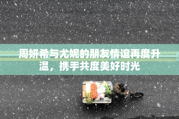 周妍希与尤妮的朋友情谊再度升温，携手共度美好时光