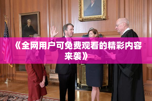 《全网用户可免费观看的精彩内容来袭》