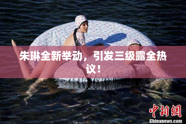 朱琳全新举动，引发三级露全热议！