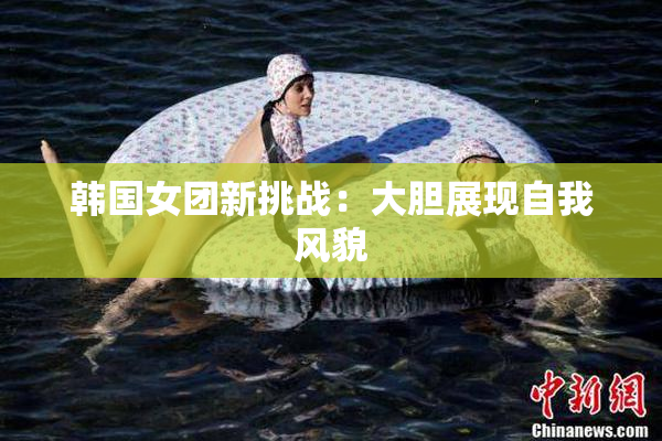韩国女团新挑战：大胆展现自我风貌