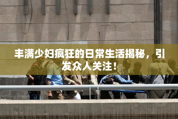 丰满少妇疯狂的日常生活揭秘，引发众人关注！