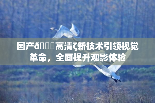 国产🍑高清ζ新技术引领视觉革命，全面提升观影体验
