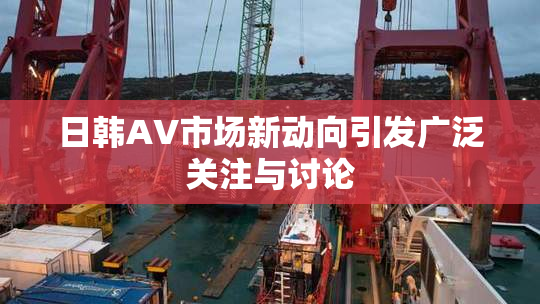 日韩AV市场新动向引发广泛关注与讨论