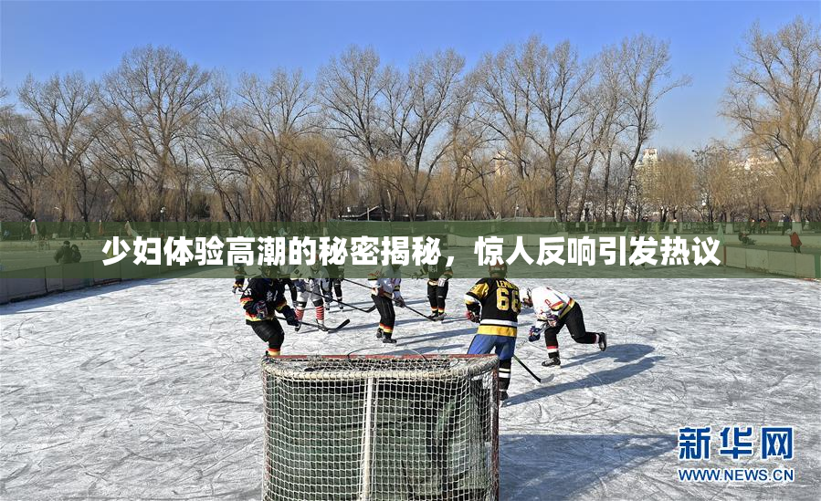 少妇体验高潮的秘密揭秘，惊人反响引发热议