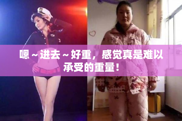 嗯～进去～好重，感觉真是难以承受的重量！
