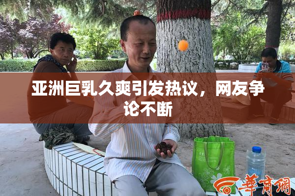 亚洲巨乳久爽引发热议，网友争论不断