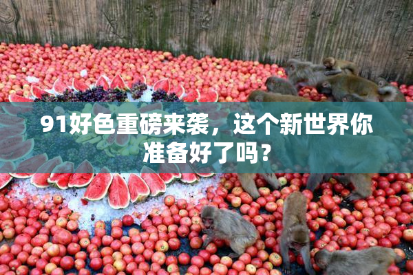 91好色重磅来袭，这个新世界你准备好了吗？
