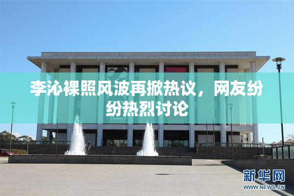 李沁裸照风波再掀热议，网友纷纷热烈讨论
