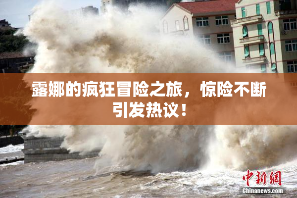 露娜的疯狂冒险之旅，惊险不断引发热议！