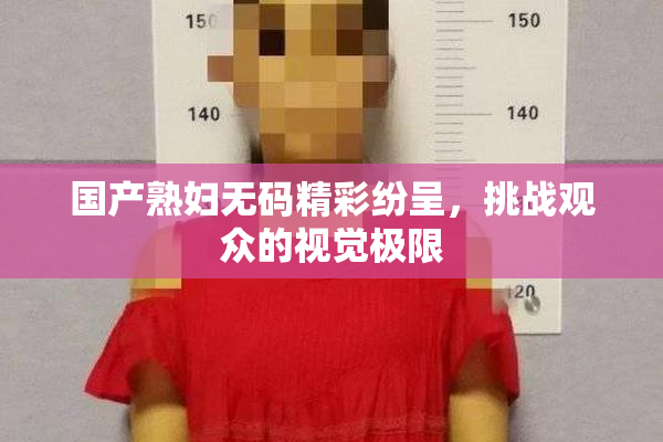 国产熟妇无码精彩纷呈，挑战观众的视觉极限