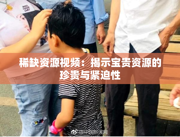 稀缺资源视频：揭示宝贵资源的珍贵与紧迫性
