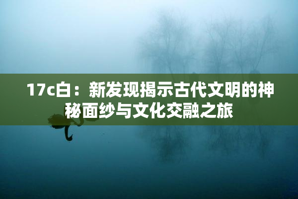 17c白：新发现揭示古代文明的神秘面纱与文化交融之旅