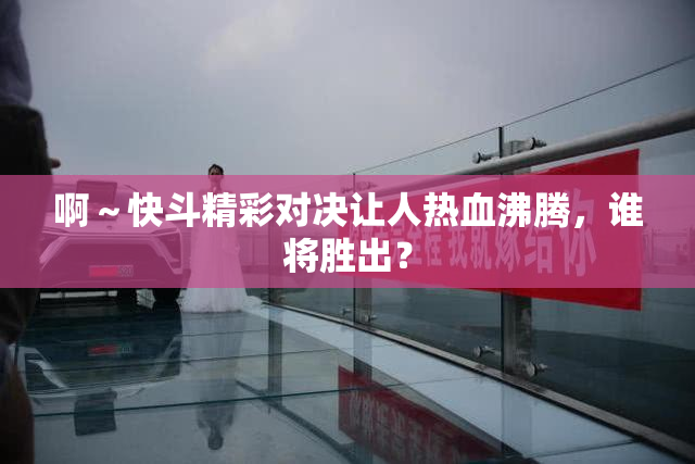 啊～快斗精彩对决让人热血沸腾，谁将胜出？