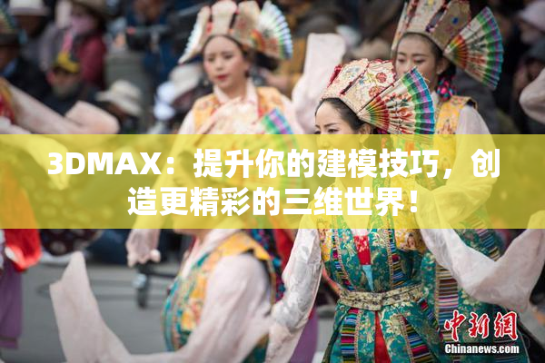 3DMAX：提升你的建模技巧，创造更精彩的三维世界！