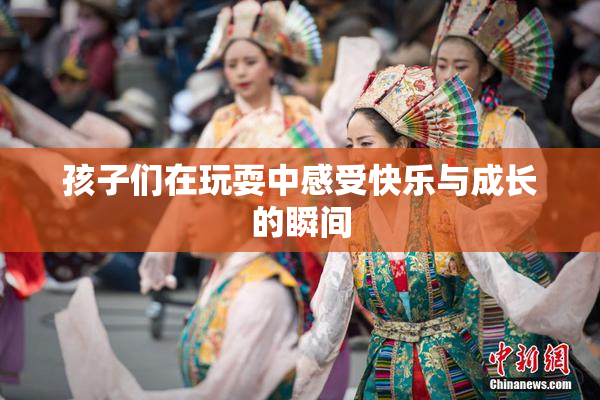 孩子们在玩耍中感受快乐与成长的瞬间