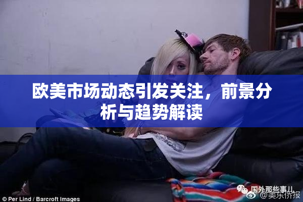 欧美市场动态引发关注，前景分析与趋势解读