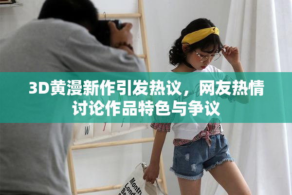 3D黄漫新作引发热议，网友热情讨论作品特色与争议