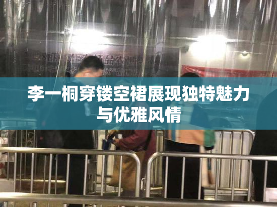 李一桐穿镂空裙展现独特魅力与优雅风情