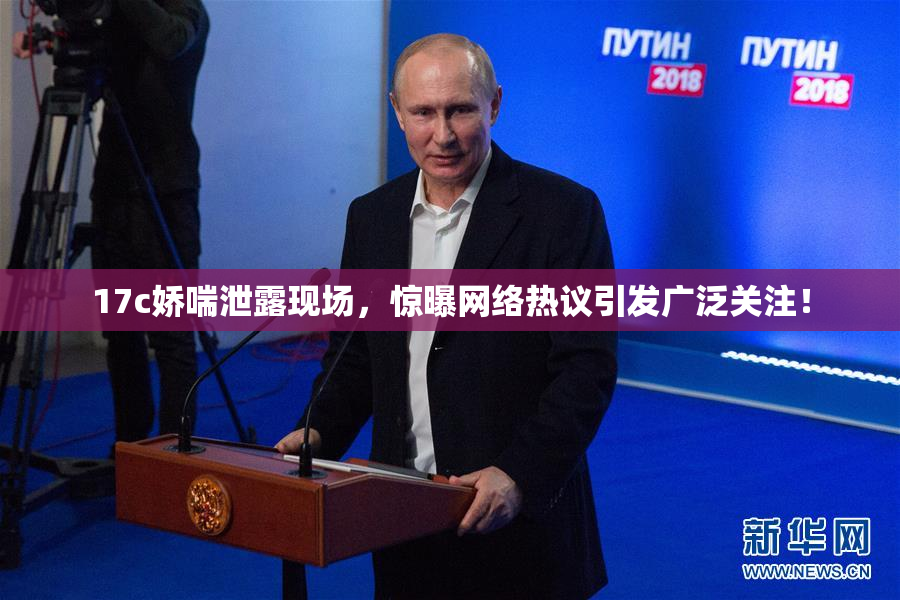 17c娇喘泄露现场，惊曝网络热议引发广泛关注！